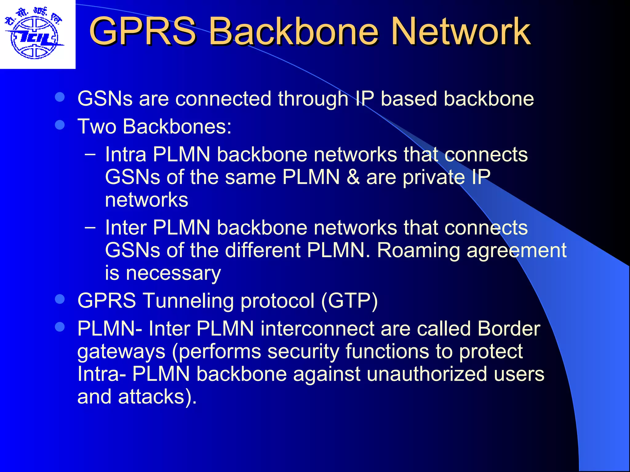 GPRS Backbone Network  GSNs are connected through IP based backbone Two Backbones: Intra PLMN backbone networks that connects GSNs of the same PLMN & are private IP networks Inter PLMN backbone networks that connects GSNs of the different PLMN. Roaming agreement is necessary  GPRS Tunneling protocol (GTP) PLMN- Inter PLMN interconnect are called Border gateways (performs security functions to protect Intra- PLMN backbone against unauthorized users and attacks). 