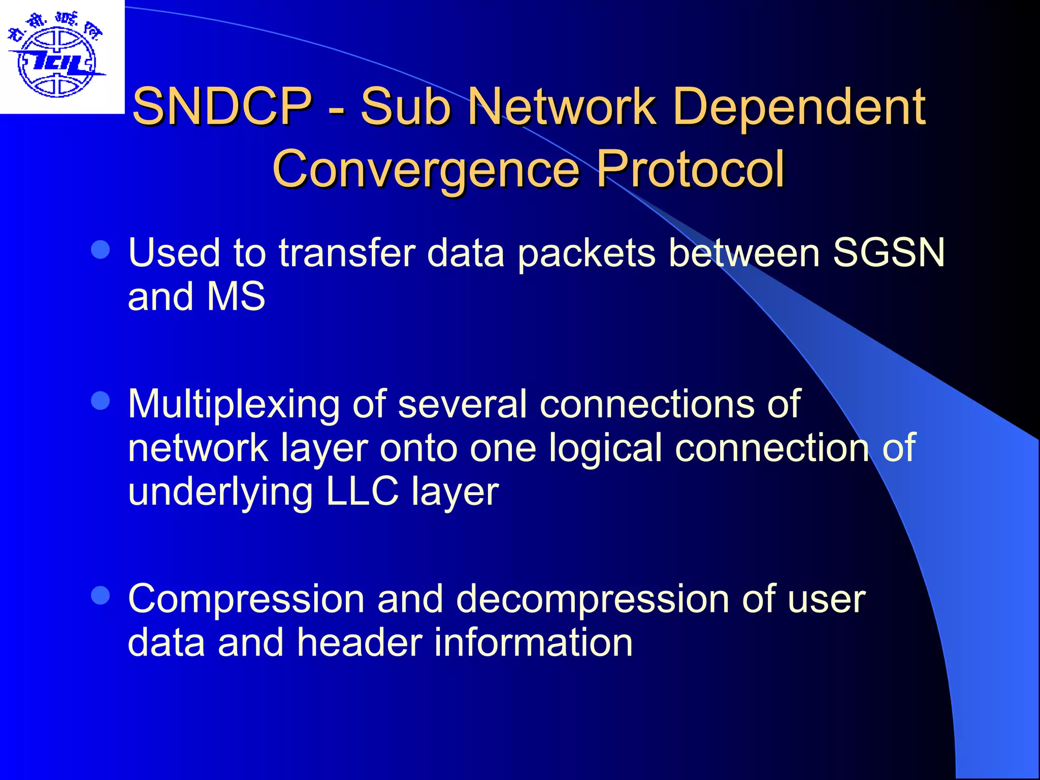 SNDCP - Sub Network Dependent Convergence Protocol Used to transfer data packets between SGSN and MS Multiplexing of several connections of network layer onto one logical connection of underlying LLC layer Compression and decompression of user data and header information 