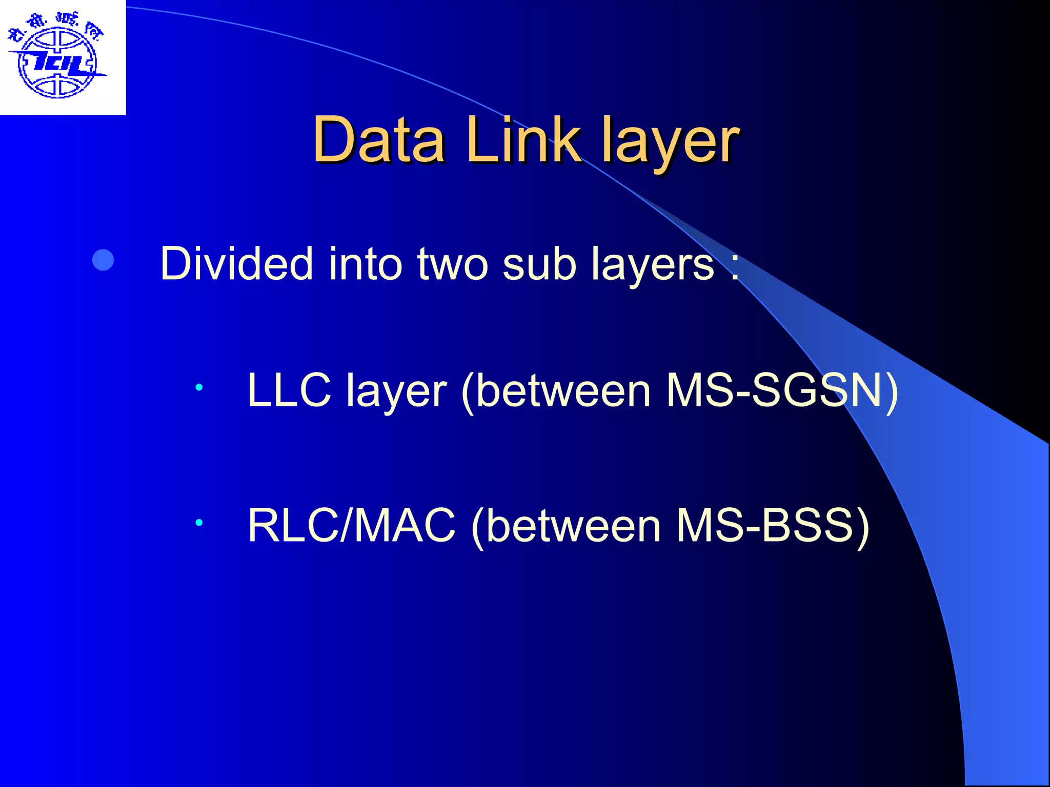 Data Link layer Divided into two sub layers : LLC layer (between MS-SGSN) RLC/MAC (between MS-BSS) 