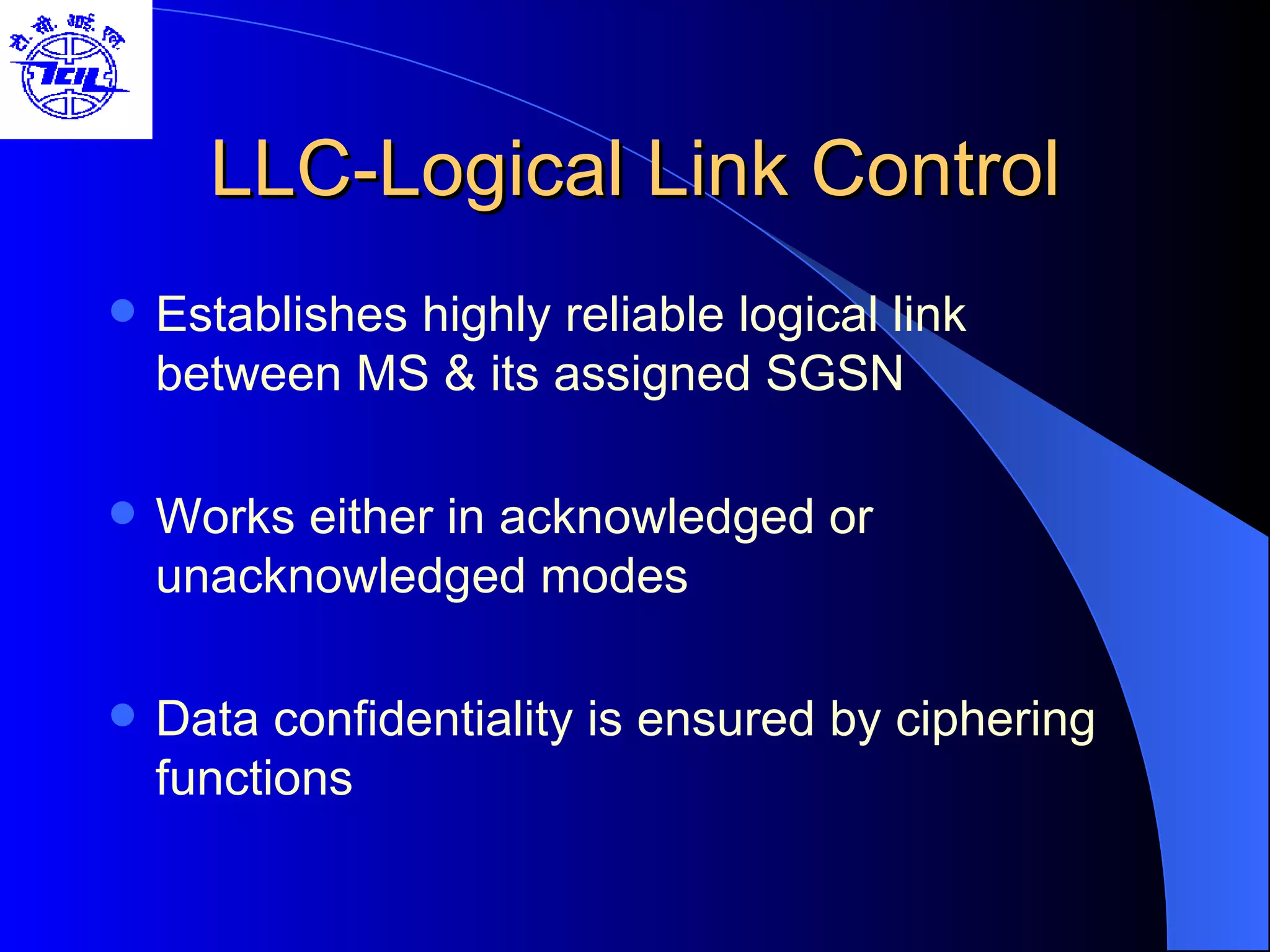 LLC-Logical Link Control Establishes highly reliable logical link between MS & its assigned SGSN Works either in acknowledged or unacknowledged modes Data confidentiality is ensured by ciphering functions 