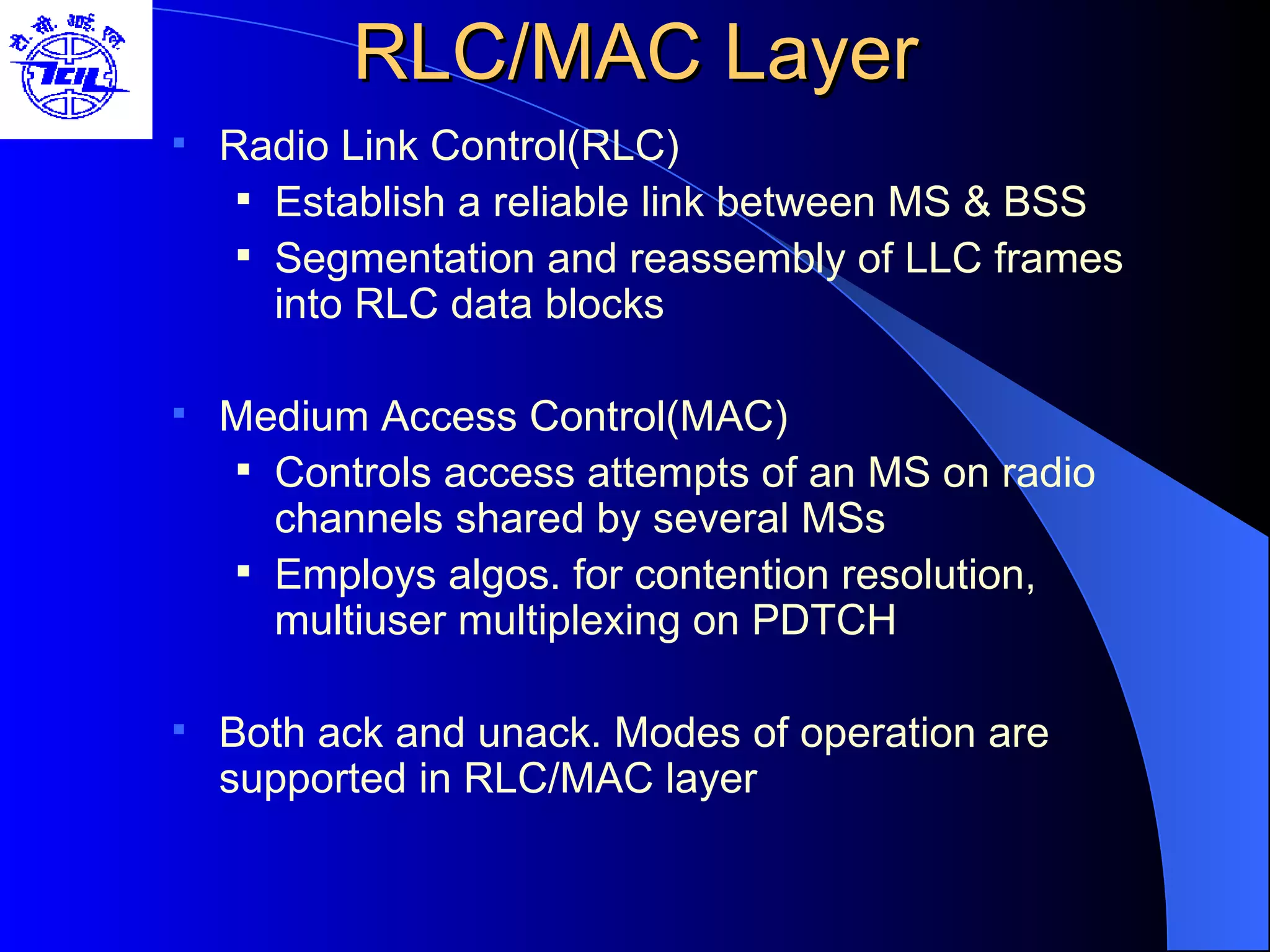 RLC/MAC Layer Radio Link Control(RLC) Establish a reliable link between MS & BSS Segmentation and reassembly of LLC frames into RLC data blocks Medium Access Control(MAC) Controls access attempts of an MS on radio channels shared by several MSs Employs algos. for contention resolution, multiuser multiplexing on PDTCH Both ack and unack. Modes of operation are supported in RLC/MAC layer 