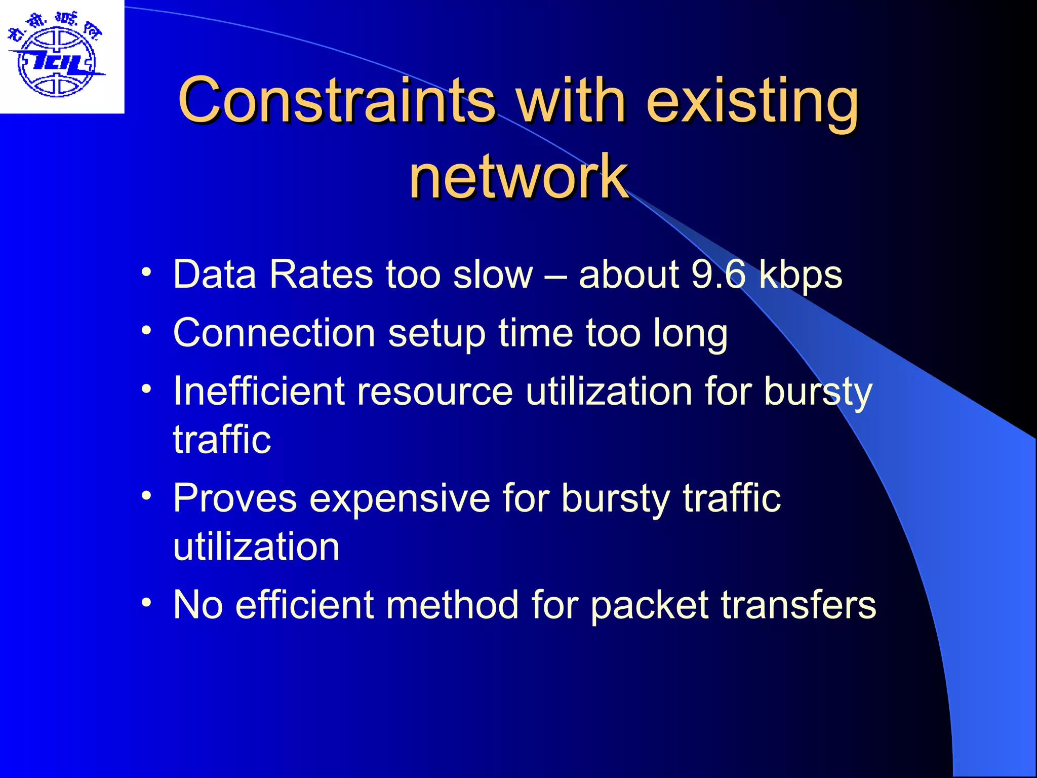 Constraints with existing network Data Rates too slow – about 9.6 kbps Connection setup time too long  Inefficient resource utilization for bursty traffic Proves expensive for bursty traffic utilization No efficient method for packet transfers 