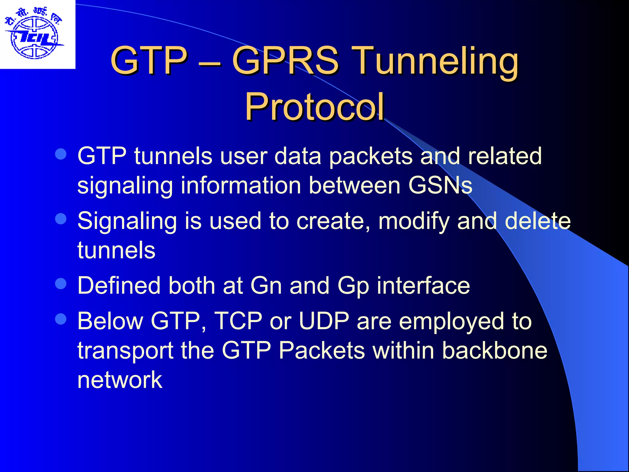 GTP – GPRS Tunneling Protocol GTP tunnels user data packets and related signaling information between GSNs Signaling is used to create, modify and delete tunnels Defined both at Gn and Gp interface Below GTP, TCP or UDP are employed to transport the GTP Packets within backbone network 