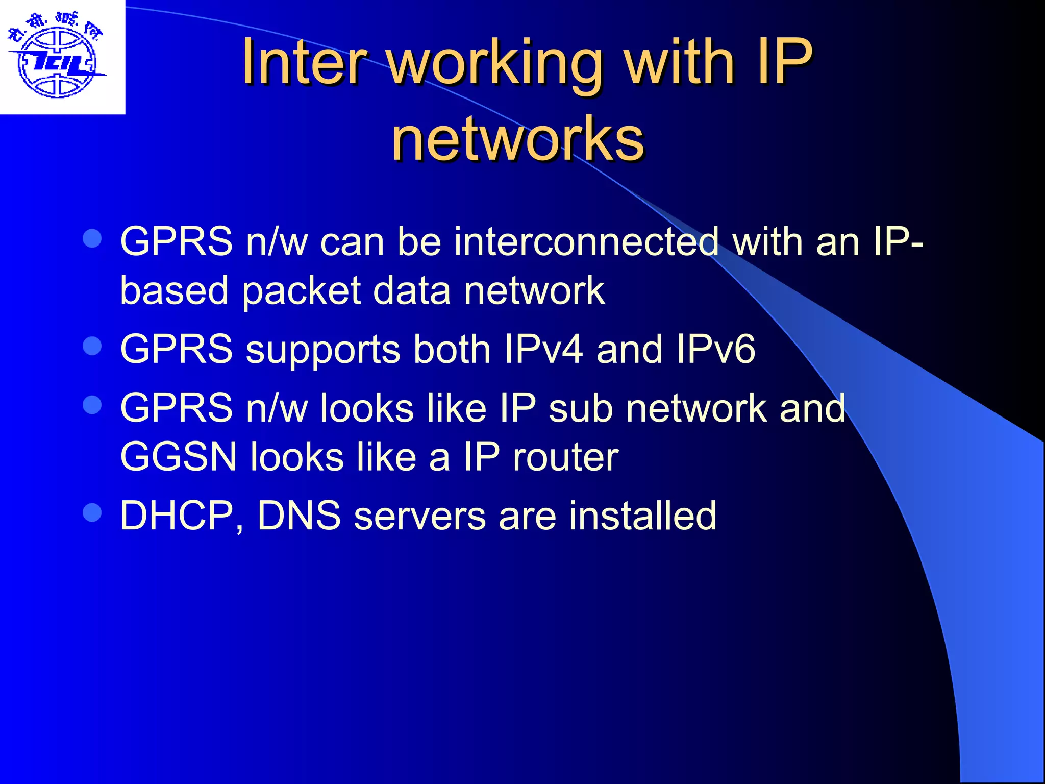 Inter working with IP networks  GPRS n/w can be interconnected with an IP-based packet data network GPRS supports both IPv4 and IPv6  GPRS n/w looks like IP sub network and GGSN looks like a IP router DHCP, DNS servers are installed 