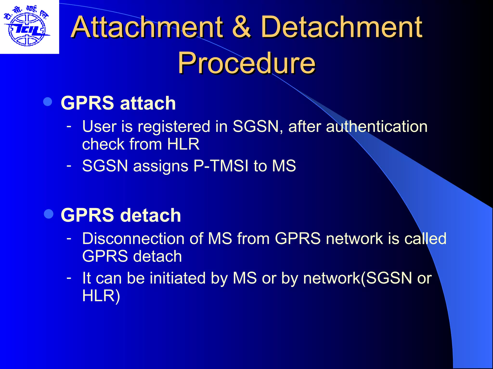 Attachment & Detachment Procedure GPRS attach User is registered in SGSN, after authentication check from HLR SGSN assigns P-TMSI to MS GPRS detach Disconnection of MS from GPRS network is called GPRS detach It can be initiated by MS or by network(SGSN or HLR) 