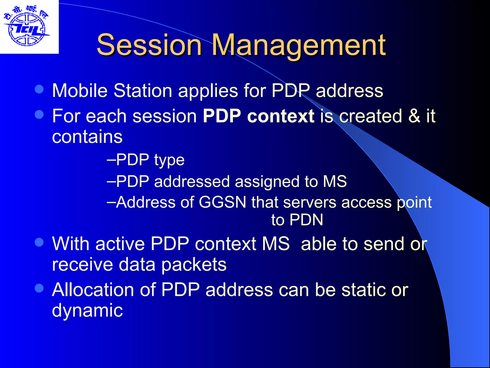 Session Management Mobile Station applies for PDP address For each session  PDP context  is created & it contains  PDP type PDP addressed assigned to MS Address of GGSN that servers access point   to PDN With active PDP context MS  able to send or receive data packets Allocation of PDP address can be static or dynamic 