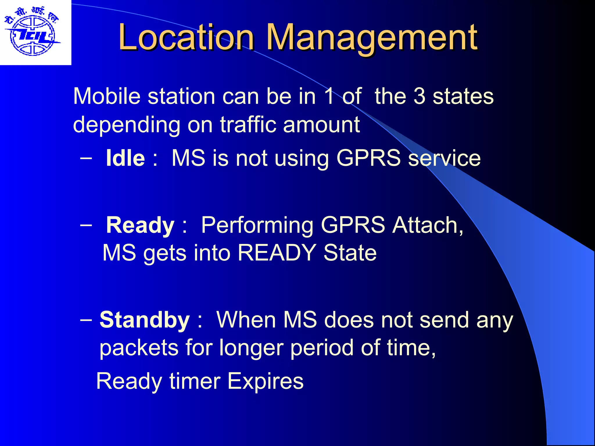 Location Management Mobile station can be in 1 of  the 3 states depending on traffic amount Idle  :  MS is not using GPRS service Ready  :  Performing GPRS Attach,    MS gets into READY State Standby  :  When MS does not send any packets for longer period of time, Ready timer Expires 