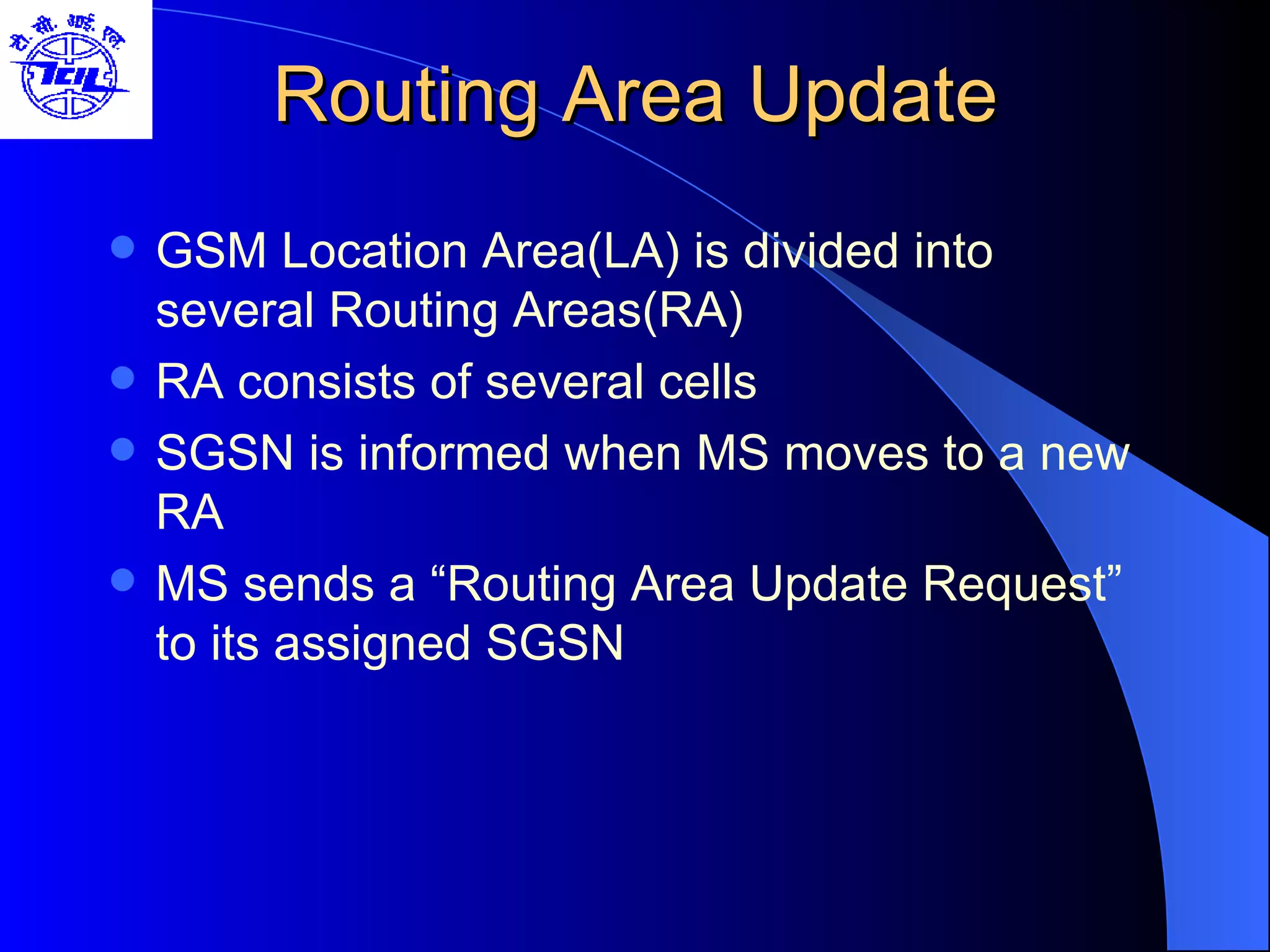 Routing Area Update GSM Location Area(LA) is divided into several Routing Areas(RA) RA consists of several cells SGSN is informed when MS moves to a new RA MS sends a “Routing Area Update Request” to its assigned SGSN 