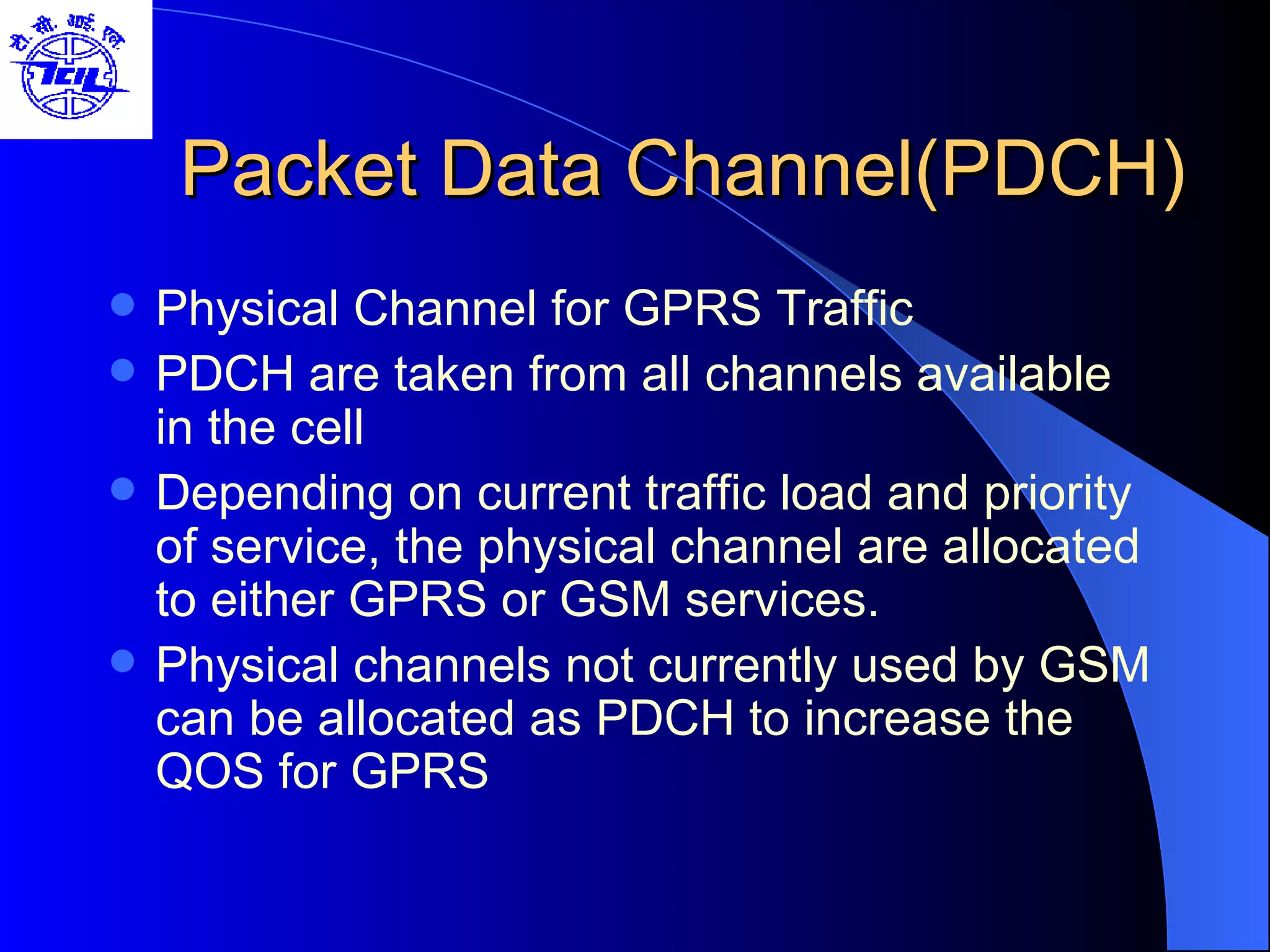 Packet Data Channel(PDCH) Physical Channel for GPRS Traffic PDCH are taken from all channels available in the cell Depending on current traffic load and priority of service, the physical channel are allocated to either GPRS or GSM services.  Physical channels not currently used by GSM can be allocated as PDCH to increase the QOS for GPRS 