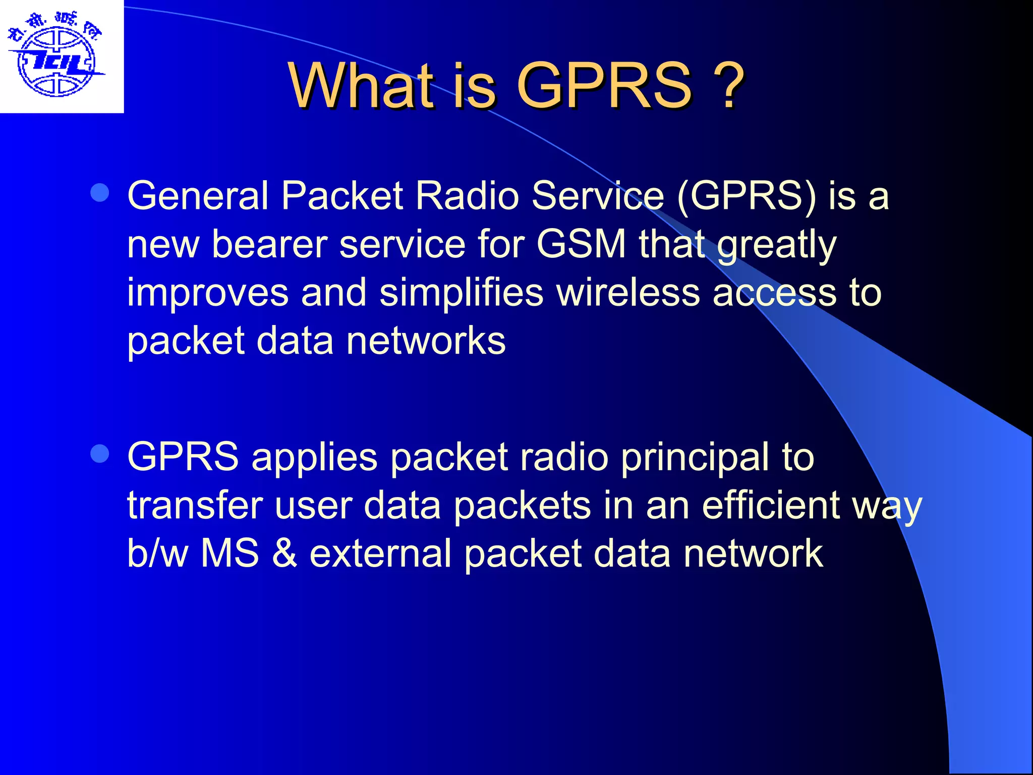 What is GPRS ? General Packet Radio Service (GPRS) is a new bearer service for GSM that greatly improves and simplifies wireless access to packet data networks GPRS applies packet radio principal to transfer user data packets in an efficient way b/w MS & external packet data network  