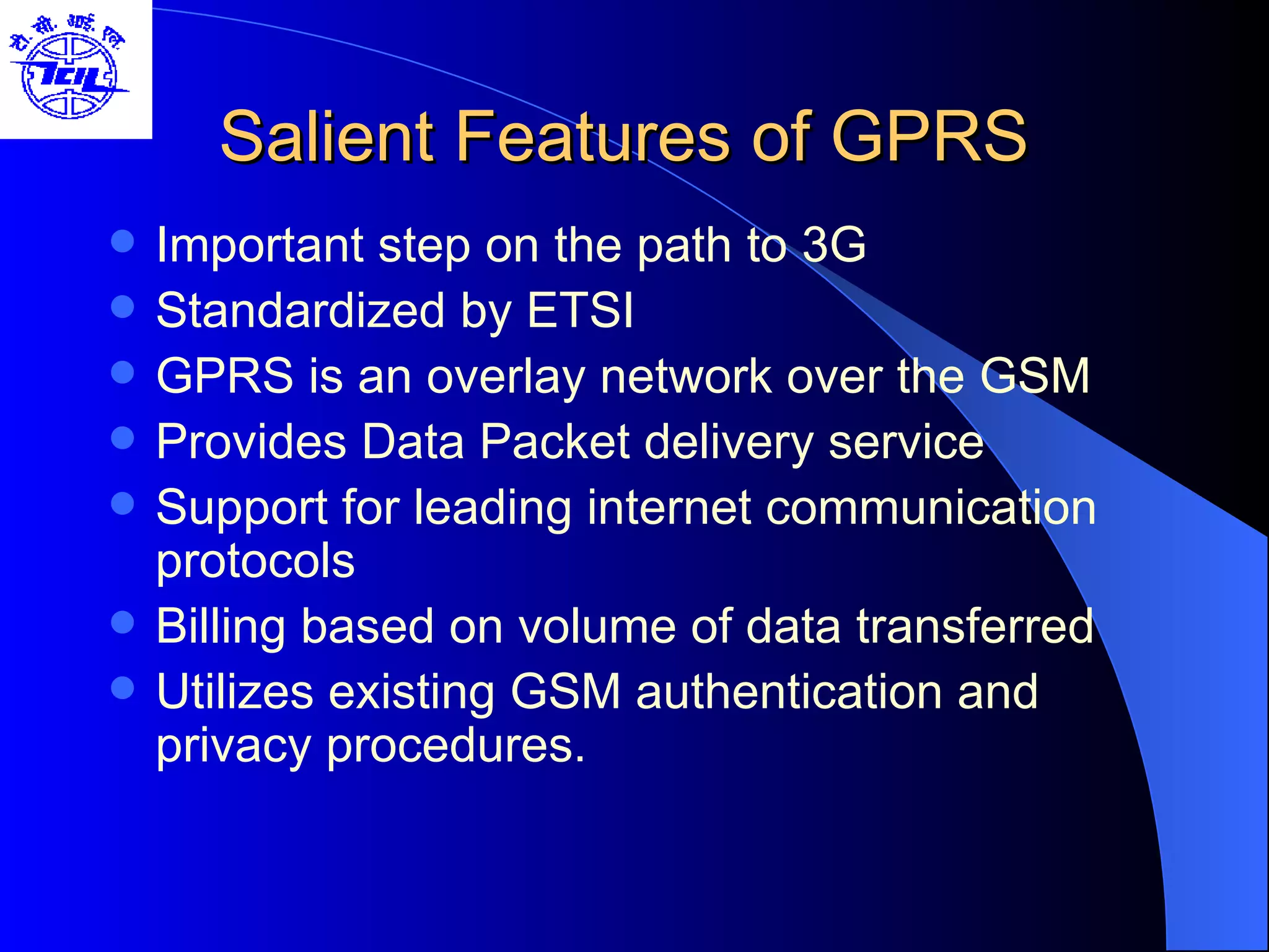 Salient Features of GPRS Important step on the path to 3G Standardized by ETSI  GPRS is an overlay network over the GSM Provides Data Packet delivery service Support for leading internet communication protocols  Billing based on volume of data transferred  Utilizes existing GSM authentication and privacy procedures. 