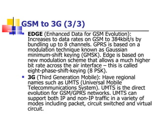 GSM to 3G (3/3) EDGE  (Enhanced Data for GSM Evolution): Increases to data rates on GSM to 384kbit/s by bundling up to 8 channels. GPRS is based on a modulation technique known as Gaussian minimum-shift keying (GMSK). Edge is based on new modulation scheme that allows a much higher bit rate across the air interface – this is called eight-phase-shift-keying (8 PSK). 3G  (Third Generation Mobile):  Have  regional names such as UMTS (Universal Mobile Telecommunications System). UMTS is the direct evolution for GSM/GPRS networks. UMTS can support both IP and non - IP traffic in a variety of modes including packet, circuit switched and virtual circuit. 