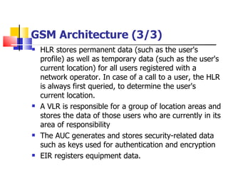 GSM Architecture (3/3) HLR  stores  permanent data (such as the user's profile) as well as temporary data (such as the user's current location)  for all  users registered with a network operator. In case of a call to a user, the HLR is always first queried, to determine the user's current location . A VLR is responsible for a group of location areas and stores the data of those users who are currently in its area of responsibility   The AUC generates and stores security-related data such as keys used for authentication and encryption EIR registers equipment data . 