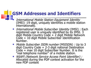 GSM Addresses and Identifiers   International Mobile Station Equipment Identity  (IMEI) :19 digit, uniquely identifies a mobile station internationally.  International Mobile Subscriber Identity  (IMSI) : Each registered user is uniquely identified by its IMSI. 3 digit Mobile Country Code + 2 digit Mobile Network Code + 10 digit Mobile Subscriber Identification Number.  Mobile Subscriber ISDN number  (MSISDN) :   Up to 3 digit Country Code + 2-3 digit national Destination Code + max 10 digit Subscriber Number. It is the "real telephone number" of a mobile station. NSAPI   (Network Service Access Point Identifier)  :  Allocated  during the PDP context activation for the new PDP context   