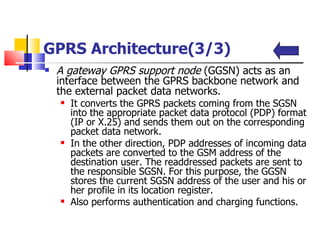 GPRS Architecture(3/3) A gateway GPRS support node  (GGSN) acts as an interface between the GPRS backbone network and the external packet data networks.  It converts the GPRS packets coming from the SGSN into the appropriate packet data protocol (PDP) format (IP or X.25) and sends them out on the corresponding packet data network.  In the other direction, PDP addresses of incoming data packets are converted to the GSM address of the destination user. The readdressed packets are sent to the responsible SGSN. For this purpose, the GGSN stores the current SGSN address of the user and his or her profile in its location register.  Also  performs authentication and charging functions .   