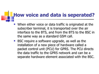 When either voice or data traffic is originated at the subscriber terminal, it is transported over the air interface to the BTS, and from the BTS to the BSC in the same way as a standard GSM call. BSC require a software upgrade, as well as the installation of a new piece of hardware   called a packet control unit (PCU)  for GPRS . The PCU directs the data traffic to the GPRS network and can be a separate hardware   element associated with the BSC. How voice and data is seperated? 