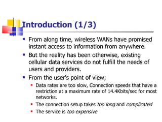 Introduction (1/3) From along time, wireless WANs have promised instant access to information from anywhere . But the reality has been otherwise ,  existing cellular data services do not fulfill the needs of users and providers . From the user's point of view ; Data  rates are too slow , Connection  speeds that have a restriction at a maximum rate of 14.4Kbits/sec for most networks . The  connection setup takes  too long   and  complicated The  service is  too expensive   