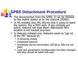 GPRS Detachment Procedure The disconnection from the GPRS .  It can be initiated by the mobile station or by the network (SGSN).  In MS initiated one; MS informs that it wants to leave the system, this is MS’s wish. If any contexts are active, network will clear them. Afterwards MS’s location is not tracked anymore.  In Network initiated one; Network wants to “get rid of the MS” because of; Ill behaving mobile Congested network Immediate service termination (IST)(E.g. Bills are not paid)  Load new parameters (Configuration has been changed and they should be taken into use) 