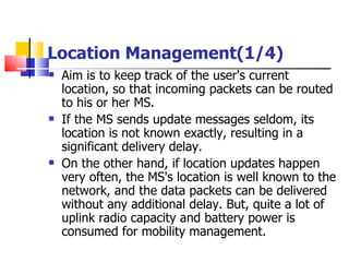 Location Management(1/4) Aim is to keep  track of the user's current location, so that incoming packets can be routed to his or her MS . If the MS sends update  messages  seldom, its location is not known exactly, resulting in a significant delivery delay.  On the other hand, if location updates happen very often, the MS's location is well known to the network, and the data packets can be delivered without any additional delay .  But, quite a lot of uplink radio capacity and battery power is consumed for mobility management . 
