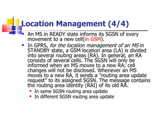 Location Management (4/4) An MS in READY state informs its SGSN of every movement to a new cell ( in GSM ) . In GPRS,  f or the location management of an MS  in STANDBY state, a GSM location area (LA) is divided into several routing areas (RA). In general, an RA consists of several cells. The SGSN will only be informed when an MS moves to a new RA; cell changes will not be disclosed. Whenever an MS moves to a new RA, it sends a "routing area update request" to its assigned SGSN. The message contains the routing area identity (RAI) of its old RA.  In same SGSN routing area update   In different SGSN routing area update   