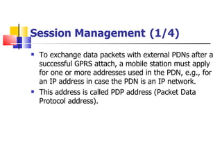 Session Management   (1/4) To exchange data packets with external PDNs after a successful GPRS attach, a mobile station must apply for one or more addresses used in the PDN, e.g., for an IP address in case the PDN is an IP network. This address is called PDP address (Packet Data Protocol address). 