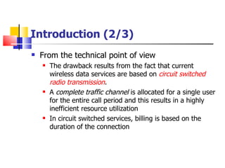Introduction (2/3) From the technical point of view The  drawback results from the fact that current wireless data services are based on  circuit switched radio transmission . A  complete traffic channel  is allocated for a single user for the entire call period and this results in a highly inefficient resource utilization In circuit switched services, billing is based on the duration of the connection   