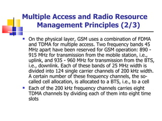 On the physical layer, GSM uses a combination of FDMA and TDMA for multiple access.  Two  frequency bands 45 MHz apart have been reserved for GSM operation: 890 ­ 915 MHz for transmission from the mobile station, i.e., uplink, and 935 ­ 960 MHz for transmission from the BTS, i.e., downlink. Each of these bands of 25 MHz width is divided into 124 single carrier channels of 200 kHz width. A certain number of these frequency channels, the so-called cell allocation, is allocated to a BTS, i.e., to a ce ll Each of the 200 kHz frequency channels carries eight TDMA channels by dividing each of them into eight time slots   Multiple Access and Radio Resource Management Principles   (2/3) 