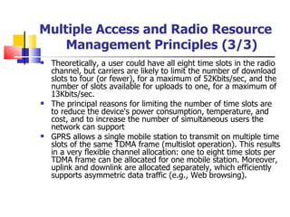 Theoretically, a user could have all eight time slots in the radio channel, but carriers are likely to limit the number of download slots to four (or fewer), for a maximum of 52Kbits/sec, and the number of slots available for uploads to one, for a maximum of 13Kbits/sec.  The principal reasons for limiting the number of time slots are to reduce the device's power consumption, temperature, and cost, and to increase the number of simultaneous users the network can support GPRS allows a single mobile station to transmit on multiple time slots of the same TDMA frame (multislot operation). This results in a very flexible channel allocation: one to eight time slots per TDMA frame can be allocated for one mobile station. Moreover, uplink and downlink are allocated separately, which efficiently supports asymmetric data traffic (e.g., Web browsing).  Multiple Access and Radio Resource Management Principles   (3/3) 