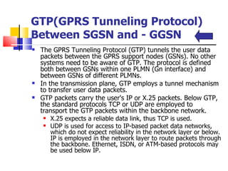 GTP(GPRS Tunneling Protocol) Between SGSN and ­ GGSN  The GPRS Tunneling Protocol (GTP) tunnels the user data packets between the GPRS support nodes (GSNs). No other systems need to be aware of GTP. The protocol is defined both between GSNs within one PLMN (Gn interface) and between GSNs of different PLMNs.  In the transmission plane, GTP employs a tunnel mechanism to transfer user data packets.  GTP packets carry the user's IP or X.25 packets. Below GTP, the standard protocols TCP or UDP are employed to transport the GTP packets within the backbone network.  X.25 expects a reliable data link, thus TCP is used.  UDP is used for access to IP-based packet data networks, which do not expect reliability in the network layer or below. IP is employed in the network layer to route packets through the backbone. Ethernet, ISDN, or ATM-based protocols may be used below IP.   