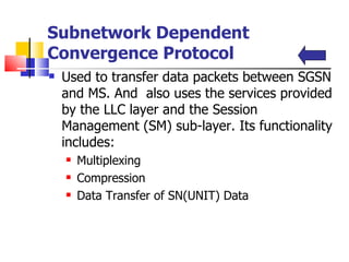 Subnetwork Dependent Convergence Protocol Used  to transfer data packets between SGSN and MS. And  also uses the services provided by the LLC layer and the Session Management (SM) sub-layer .  Its functionality includes:  Multiplexing Compression Data Transfer of SN(UNIT) Data 