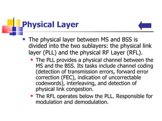 Physical Layer The physical layer between MS and BSS is divided into the two sublayers: the physical link layer (PLL) and the physical RF Layer (RFL).   The PLL provides a physical channel between the MS and the BSS. Its tasks include channel coding (detection of transmission errors, forward error correction (FEC), indication of uncorrectable codewords), interleaving, and detection of physical link congestion.  The RFL operates below the PLL.  Responsible   for  modulation and demodulation.  