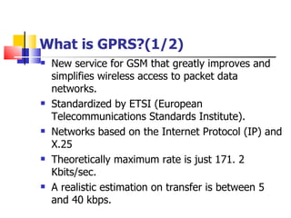 What is GPRS?(1/2) New  service for GSM that greatly improves and simplifies wireless access to packet data networks . Standardized  by ETSI (European Telecommunications Standards Institute) . Networks based on the Internet Protocol (IP) and X.25 Theoretically maximum rate is just 171.   2   Kbits/sec . A realistic estimation on transfer is between 5 and 40 kbps .   