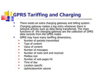 GPRS Tariffing and Charging There exists an extra charging gateway and billing system. Charging gateway makes a log entry whenever there is network activity such as data being transferred. The main functions of  the charging gateway are the collection of GPRS data records from the GPRS nodes GPRS may have many tariffing dimensions; Number of packets transmitted Type of content Value of content Number of messages Number of mails sent and received Mailbox size Number of web pages hit Time of day Location specific Uplink/downlink volume 