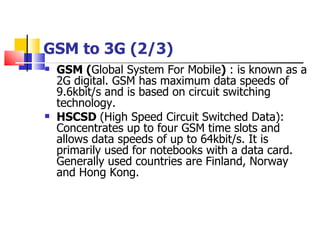 GSM to 3G (2/3) GSM ( Global System For Mobile )  : is known as a 2G digital. GSM has maximum data speeds of 9.6kbit/s and is based on circuit switching technology. HSCSD  (High Speed Circuit Switched Data): Concentrates up to four GSM time slots and allows data speeds of up to 64kbit/s. It is primarily used for notebooks with a data card. Generally used countries are Finland, Norway and Hong Kong. 