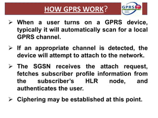 HOW GPRS WORK?
 When a user turns on a GPRS device,
  typically it will automatically scan for a local
  GPRS channel.
 If an appropriate channel is detected, the
  device will attempt to attach to the network.
 The SGSN receives the attach request,
  fetches subscriber profile information from
  the    subscriber’s     HLR    node,    and
  authenticates the user.
 Ciphering may be established at this point.
 