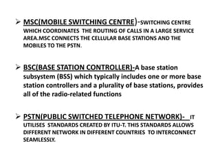  MSC(MOBILE SWITCHING CENTRE)-SWITCHING CENTRE
  WHICH COORDINATES THE ROUTING OF CALLS IN A LARGE SERVICE
  AREA.MSC CONNECTS THE CELLULAR BASE STATIONS AND THE
  MOBILES TO THE PSTN.


 BSC(BASE STATION CONTROLLER)-A base station
  subsystem (BSS) which typically includes one or more base
  station controllers and a plurality of base stations, provides
  all of the radio-related functions


 PSTN(PUBLIC SWITCHED TELEPHONE NETWORK)-                 IT
  UTILISES STANDARDS CREATED BY ITU-T. THIS STANDARDS ALLOWS
  DIFFERENT NETWORK IN DIFFERENT COUNTRIES TO INTERCONNECT
  SEAMLESSLY.
 