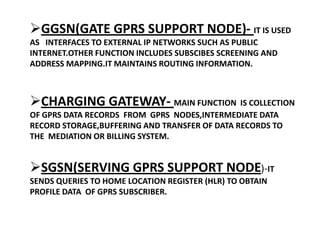 GGSN(GATE GPRS SUPPORT NODE)- IT IS USED
AS INTERFACES TO EXTERNAL IP NETWORKS SUCH AS PUBLIC
INTERNET.OTHER FUNCTION INCLUDES SUBSCIBES SCREENING AND
ADDRESS MAPPING.IT MAINTAINS ROUTING INFORMATION.



CHARGING GATEWAY- MAIN FUNCTION IS COLLECTION
OF GPRS DATA RECORDS FROM GPRS NODES,INTERMEDIATE DATA
RECORD STORAGE,BUFFERING AND TRANSFER OF DATA RECORDS TO
THE MEDIATION OR BILLING SYSTEM.


SGSN(SERVING GPRS SUPPORT NODE)-IT
SENDS QUERIES TO HOME LOCATION REGISTER (HLR) TO OBTAIN
PROFILE DATA OF GPRS SUBSCRIBER.
 