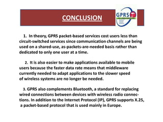CONCLUSION

   1. In theory, GPRS packet-based services cost users less than
circuit-switched services since communication channels are being
used on a shared-use, as-packets-are-needed basis rather than
dedicated to only one user at a time.

   2. It is also easier to make applications available to mobile
users because the faster data rate means that middleware
currently needed to adapt applications to the slower speed
of wireless systems are no longer be needed.

  3. GPRS also complements Bluetooth, a standard for replacing
wired connections between devices with wireless radio connec-
tions. In addition to the Internet Protocol (IP), GPRS supports X.25,
 a packet-based protocol that is used mainly in Europe.
 