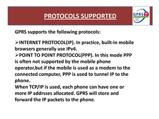 PROTOCOLS SUPPORTED

GPRS supports the following protocols:

INTERNET PROTOCOL(IP). In practice, built-in mobile
browsers generally use IPv4.
POINT TO POINT PROTOCOL(PPP). In this mode PPP
is often not supported by the mobile phone
operator,but if the mobile is used as a modem to the
connected computer, PPP is used to tunnel IP to the
phone.
When TCP/IP is used, each phone can have one or
more IP addrsses allocated. GPRS will store and
forward the IP packets to the phone.
 
