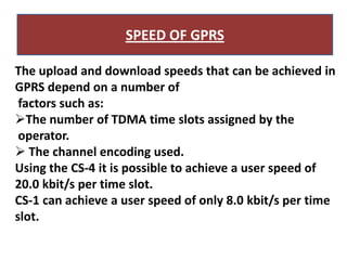SPEED OF GPRS

The upload and download speeds that can be achieved in
GPRS depend on a number of
 factors such as:
The number of TDMA time slots assigned by the
 operator.
 The channel encoding used.
Using the CS-4 it is possible to achieve a user speed of
20.0 kbit/s per time slot.
CS-1 can achieve a user speed of only 8.0 kbit/s per time
slot.
 