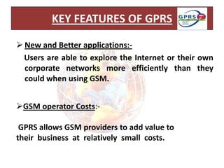 KEY FEATURES OF GPRS

 New and Better applications:-
  Users are able to explore the Internet or their own
  corporate networks more efficiently than they
  could when using GSM.


GSM operator Costs:-

 GPRS allows GSM providers to add value to
their business at relatively small costs.
 