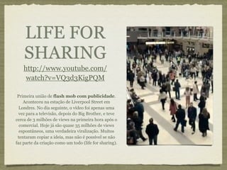 LIFE FOR
    SHARING
    http://www.youtube.com/
     watch?v=VQ3d3KigPQM

 Primeira união de flash mob com publicidade.
    Aconteceu na estação de Liverpool Street em
  Londres. No dia seguinte, o vídeo foi apenas uma
  vez para a televisão, depois do Big Brother, e teve
cerca de 3 milhões de views na primeira hora após o
  comercial. Hoje já são quase 35 milhões de views
  espontâneos, uma verdadeira viralização. Muitos
 tentaram copiar a ideia, mas não é possível se não
faz parte da criação como um todo (life for sharing).
 