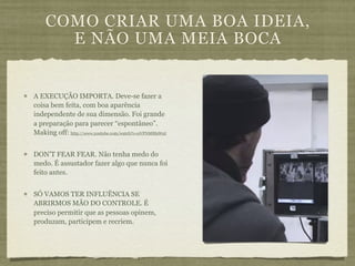 COMO CRIAR UMA BOA IDEIA,
      E NÃO UMA MEIA BOCA


A EXECUÇÃO IMPORTA. Deve-se fazer a
coisa bem feita, com boa aparência
independente de sua dimensão. Foi grande
a preparação para parecer “espontâneo”.
Making off: http://www.youtube.com/watch?v=uVFNM8f9WnI


DON’T FEAR FEAR. Não tenha medo do
medo. É assustador fazer algo que nunca foi
feito antes.


SÓ VAMOS TER INFLUÊNCIA SE
ABRIRMOS MÃO DO CONTROLE. É
preciso permitir que as pessoas opinem,
produzam, participem e recriem.
 