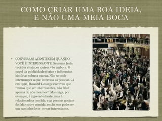 COMO CRIAR UMA BOA IDEIA,
     E NÃO UMA MEIA BOCA




CONVERSAS ACONTECEM QUANDO
VOCÊ É INTERESSANTE. Se numa festa
você for chato, os outros vão embora. O
papel da publicidade é criar e influenciar
histórias sobre a marca. Não se pode
interromper o que interessa as pessoas. Já
em 1950, Howard Gossage escreveu que
“temos que ser interessantes, não falar
apenas de nós mesmos”. Manteiga, por
exemplo, é algo entediante, mas é
relacionado a comida, e as pessoas gostam
de falar sobre comida, então esse pode ser
um caminho de se tornar interessante.
 