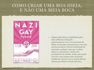 COMO CRIAR UMA BOA IDEIA,
  E NÃO UMA MEIA BOCA




              TENHA EM VISTA A PARTICIPAÇÃO,
              NÃO APENAS A REAÇÃO.
              Apresentação de case: No aniversário de
              Hitler, neonazistas comemoravam com uma
              marcha na Suécia. Pela lei da liberdade de
              expressão, qualquer coisa que a polícia
              fizesse só aumentaria o número de
              participantes da marcha. Assim, para parar
              com isso, uma semana antes da parada
              espalharam cartazes com a mesma data da
              marcha que diziam: Parada Nazi Gay.
 