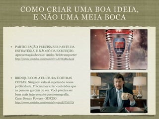 COMO CRIAR UMA BOA IDEIA,
     E NÃO UMA MEIA BOCA


PARTICIPAÇÃO PRECISA SER PARTE DA
ESTRATÉGIA, E NÃO SÓ DA EXECUÇÃO.
Apresentação de case: Andes Teletransporter
http://www.youtube.com/watch?v=J0T63BwJ4xk




BRINQUE COM A CULTURA E OUTRAS
COISAS. Ninguém está aí esperando nossa
publicidade. Precisamos criar conteúdos que
as pessoas gostam de ver. Você precisa ser
bem mais interessante que pornografia.
Case: Kenny Powers - MFCEO
http://www.youtube.com/watch?v=sjc5LFThDTQ
 