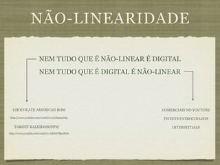 NÃO-LINEARIDADE

                     NEM TUDO QUE É NÃO-LINEAR É DIGITAL
                     NEM TUDO QUE É DIGITAL É NÃO-LINEAR




  CHOCOLATE AMERICAN ROM                           COMERCIAIS NO YOUTUBE
http://www.youtube.com/watch?v=wx7hm5ycbqc
                                                   TWEETS PATROCINADOS

   TARGET KALEIDOSCOPIC                                INTERSTITIALS
http://www.youtube.com/watch?v=LEJmVRpo8OA
 