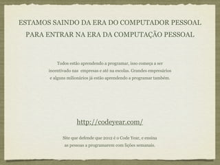 ESTAMOS SAINDO DA ERA DO COMPUTADOR PESSOAL
 PARA ENTRAR NA ERA DA COMPUTAÇÃO PESSOAL



           Todos estão aprendendo a programar, isso começa a ser
       incentivado nas empresas e até na escolas. Grandes empresários
       e alguns milionários já estão aprendendo a programar também.




                     http://codeyear.com/

              Site que defende que 2012 é o Code Year, e ensina
              as pessoas a programarem com lições semanais.
 