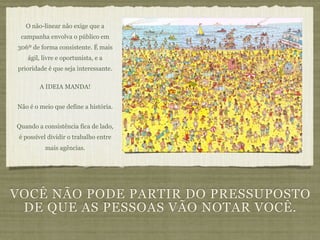 O não-linear não exige que a
 campanha envolva o público em
306º de forma consistente. É mais
    ágil, livre e oportunista, e a
prioridade é que seja interessante.

        A IDEIA MANDA!


Não é o meio que define a história.


Quando a consistência fica de lado,
 é possível dividir o trabalho entre
          mais agências.




VOCÊ NÃO PODE PARTIR DO PRESSUPOSTO
 DE QUE AS PESSOAS VÃO NOTAR VOCÊ.
 