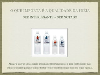 O QUE IMPORTA É A QUALIDADE DA IDÉIA
                SER INTERESSANTE = SER NOTADO




 Ajudar a fazer as ideias serem genuinamente interessantes é uma contribuição mais
útil do que criar qualquer coisa e tentar vender mostrando que funciona e que é genial.
 